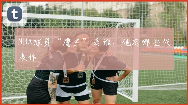 NBA球员“鹰王”是谁,他有哪些代表作