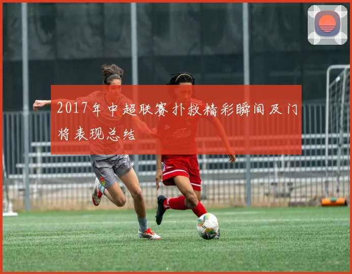 2017年中超联赛扑救精彩瞬间及门将表现总结