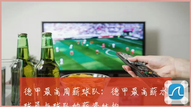 德甲最高周薪球队:德甲最高薪水球员与球队的薪资结构