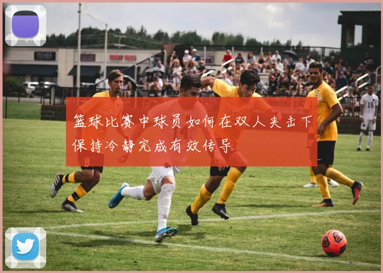 篮球比赛中球员如何在双人夹击下保持冷静完成有效传导