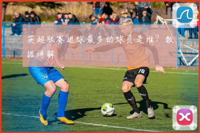 英超联赛进球最多的球员是谁？数据详解