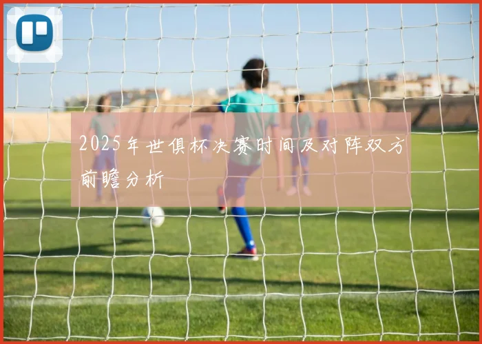 2025年世俱杯决赛时间及对阵双方前瞻分析
