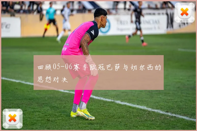 回顾05-06赛季欧冠巴萨与切尔西的恩怨对决