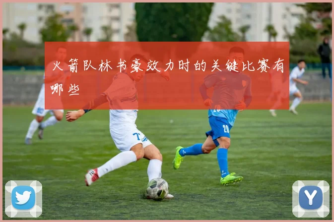 火箭队林书豪效力时的关键比赛有哪些